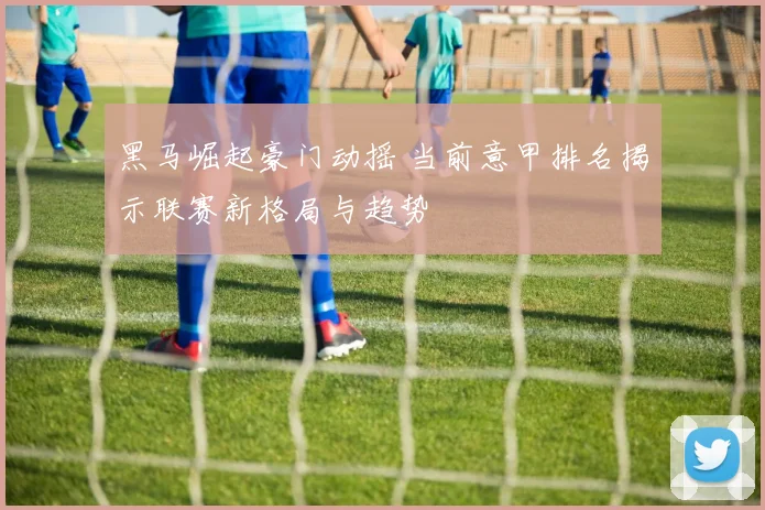 黑马崛起豪门动摇 当前意甲排名揭示联赛新格局与趋势